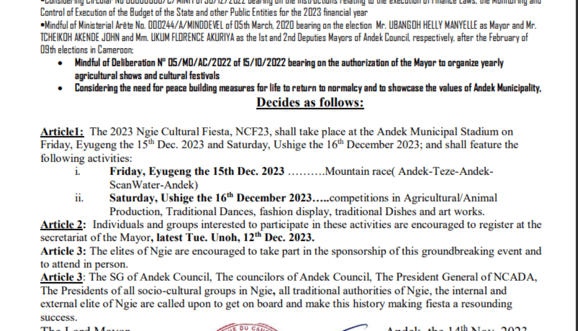 Article1: The 2023 Ngie Cultural Fiesta, NCF23, shall take place at the Andek Municipal Stadium on Friday, Eyugeng the 15th Dec. 2023 and Saturday, Ushige the 16th December 2023; and shall feature the following activities: i. Friday, Eyugeng the 15th Dec. 2023 ……….Mountain race( Andek-Teze-AndekScanWater-Andek) ii. Saturday, Ushige the 16th December 2023…..competitions in Agricultural/Animal Production, Traditional Dances, fashion display, traditional Dishes and art works. Article 2: Individuals and groups interested to participate in these activities are encouraged to register at the secretariat of the Mayor, latest Tue. Unoh, 12th Dec. 2023. Article 3: The elites of Ngie are encouraged to take part in the sponsorship of this groundbreaking event and to attend in person. Article 3: The SG of Andek Council, The councilors of Andek Council, The President General of NCADA, The Presidents of all socio-cultural groups in Ngie, all traditional authorities of Ngie, the internal and external elite of Ngie are called upon to get on board and make this history making fiesta a resounding success. The Lord Mayor, Andek, the 14th Nov. 202