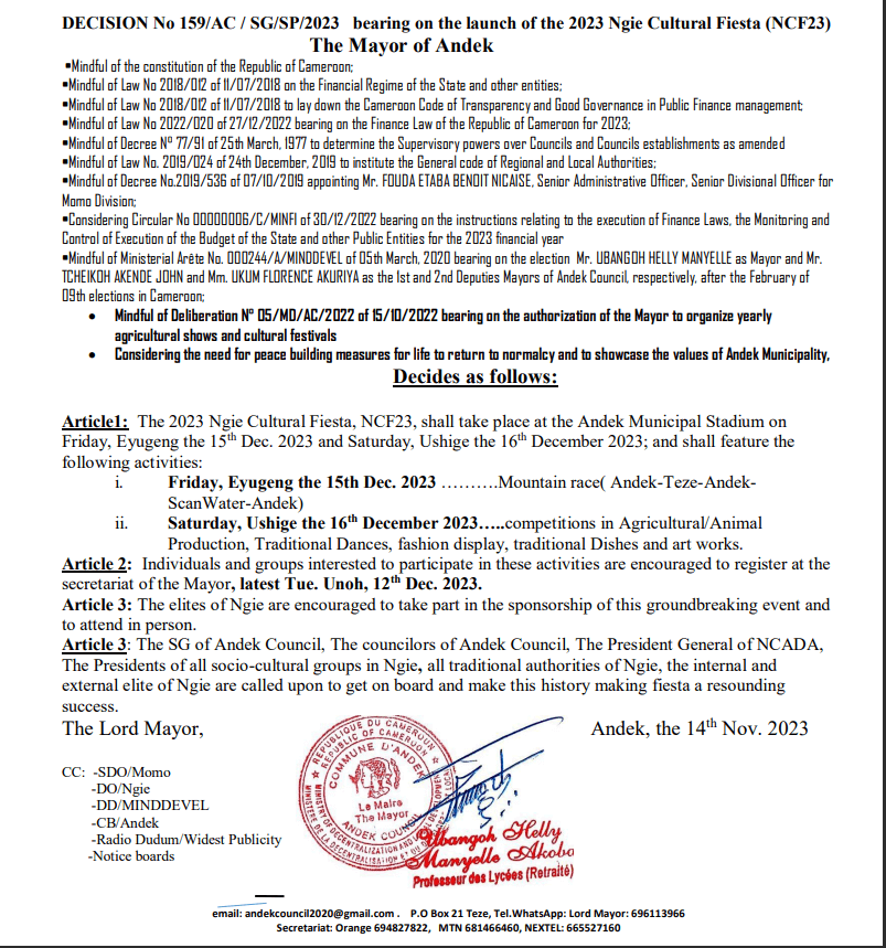 Article1: The 2023 Ngie Cultural Fiesta, NCF23, shall take place at the Andek Municipal Stadium on Friday, Eyugeng the 15th Dec. 2023 and Saturday, Ushige the 16th December 2023; and shall feature the following activities: i. Friday, Eyugeng the 15th Dec. 2023 ……….Mountain race( Andek-Teze-AndekScanWater-Andek) ii. Saturday, Ushige the 16th December 2023…..competitions in Agricultural/Animal Production, Traditional Dances, fashion display, traditional Dishes and art works. Article 2: Individuals and groups interested to participate in these activities are encouraged to register at the secretariat of the Mayor, latest Tue. Unoh, 12th Dec. 2023. Article 3: The elites of Ngie are encouraged to take part in the sponsorship of this groundbreaking event and to attend in person. Article 3: The SG of Andek Council, The councilors of Andek Council, The President General of NCADA, The Presidents of all socio-cultural groups in Ngie, all traditional authorities of Ngie, the internal and external elite of Ngie are called upon to get on board and make this history making fiesta a resounding success. The Lord Mayor, Andek, the 14th Nov. 202